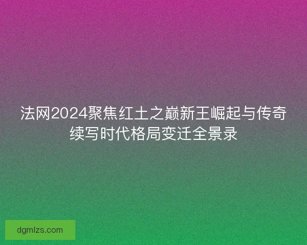 法网2024聚焦红土之巅新王崛起与传奇续写时代格局变迁全景录