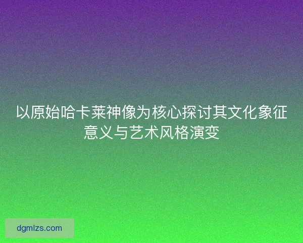 以原始哈卡莱神像为核心探讨其文化象征意义与艺术风格演变