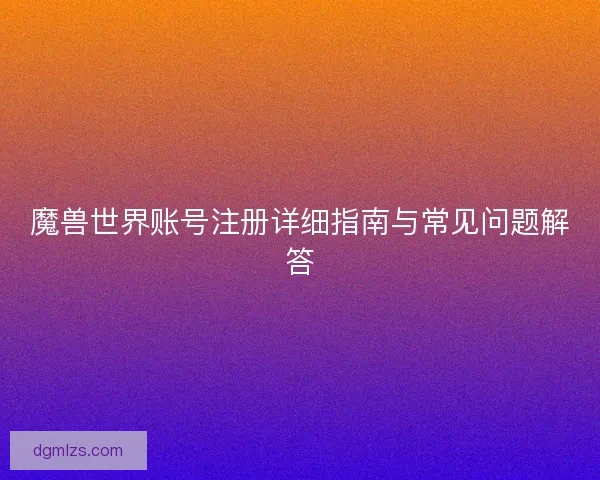 魔兽世界账号注册详细指南与常见问题解答