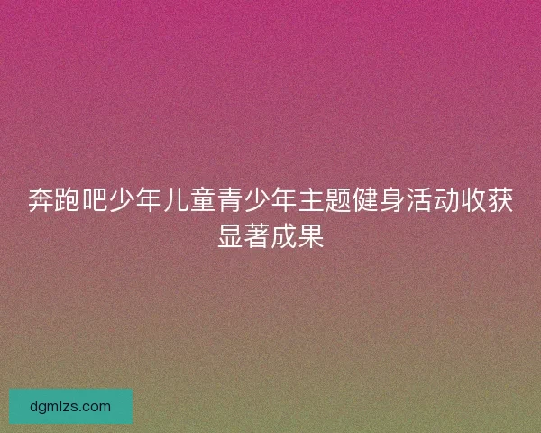 奔跑吧少年儿童青少年主题健身活动收获显著成果