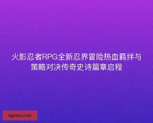 火影忍者RPG全新忍界冒险热血羁绊与策略对决传奇史诗篇章启程