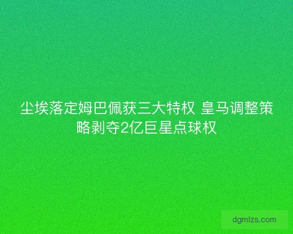 尘埃落定姆巴佩获三大特权 皇马调整策略剥夺2亿巨星点球权