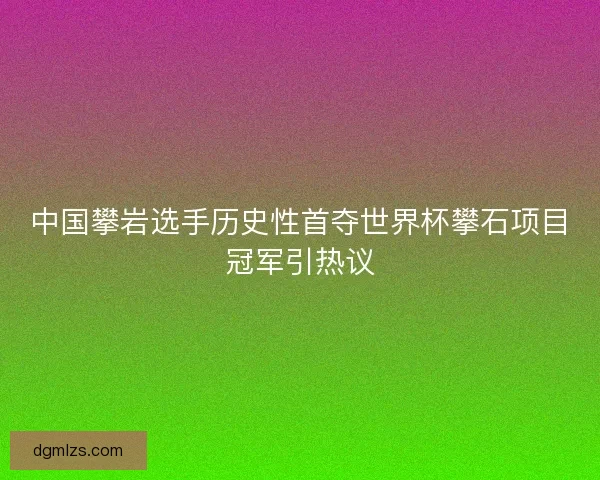 中国攀岩选手历史性首夺世界杯攀石项目冠军引热议