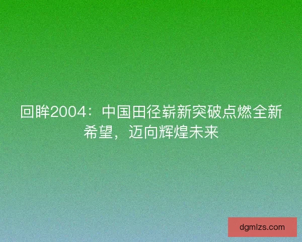 回眸2004：中国田径崭新突破点燃全新希望，迈向辉煌未来