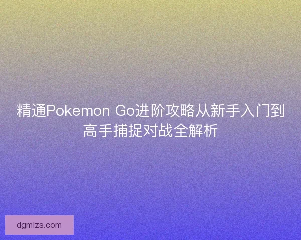 精通Pokemon Go进阶攻略从新手入门到高手捕捉对战全解析