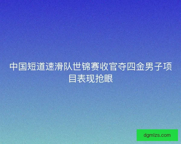 中国短道速滑队世锦赛收官夺四金男子项目表现抢眼