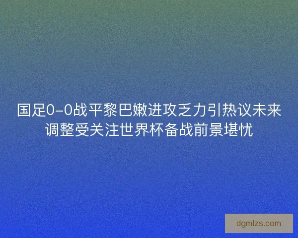 国足0-0战平黎巴嫩进攻乏力引热议未来调整受关注世界杯备战前景堪忧