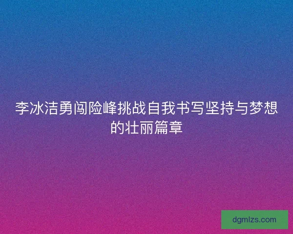 李冰洁勇闯险峰挑战自我书写坚持与梦想的壮丽篇章