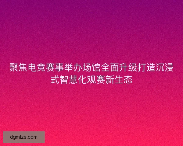 聚焦电竞赛事举办场馆全面升级打造沉浸式智慧化观赛新生态