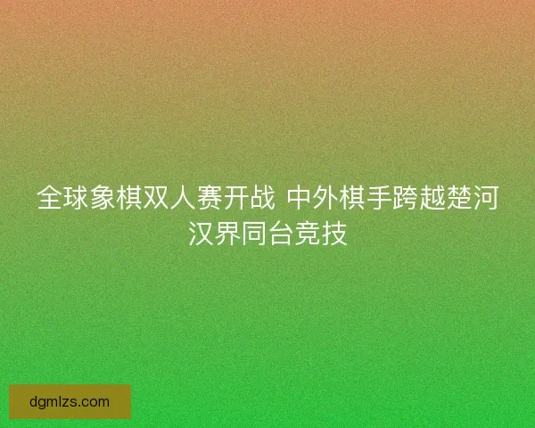 全球象棋双人赛开战 中外棋手跨越楚河汉界同台竞技