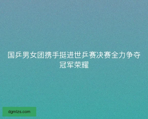国乒男女团携手挺进世乒赛决赛全力争夺冠军荣耀