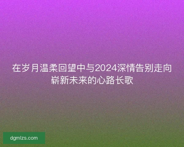 在岁月温柔回望中与2024深情告别走向崭新未来的心路长歌