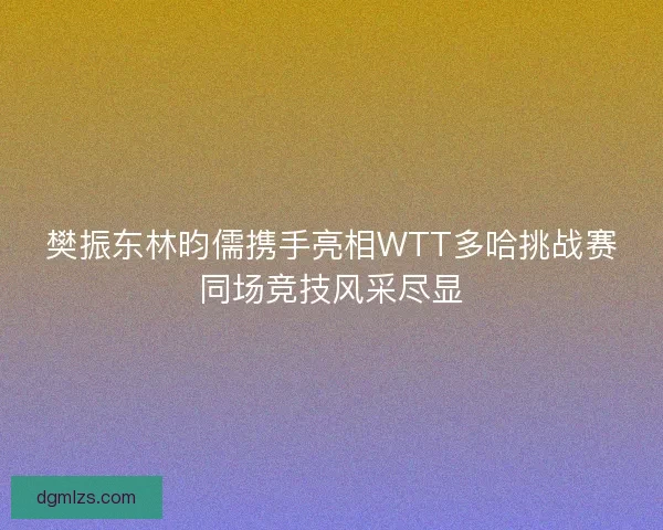 樊振东林昀儒携手亮相WTT多哈挑战赛同场竞技风采尽显
