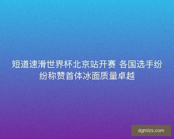 短道速滑世界杯北京站开赛 各国选手纷纷称赞首体冰面质量卓越