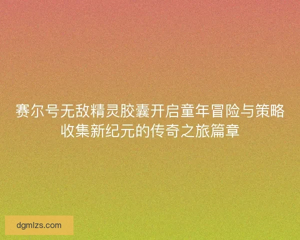 赛尔号无敌精灵胶囊开启童年冒险与策略收集新纪元的传奇之旅篇章